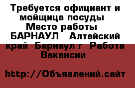 Требуется официант и мойщица посуды › Место работы ­ БАРНАУЛ - Алтайский край, Барнаул г. Работа » Вакансии   